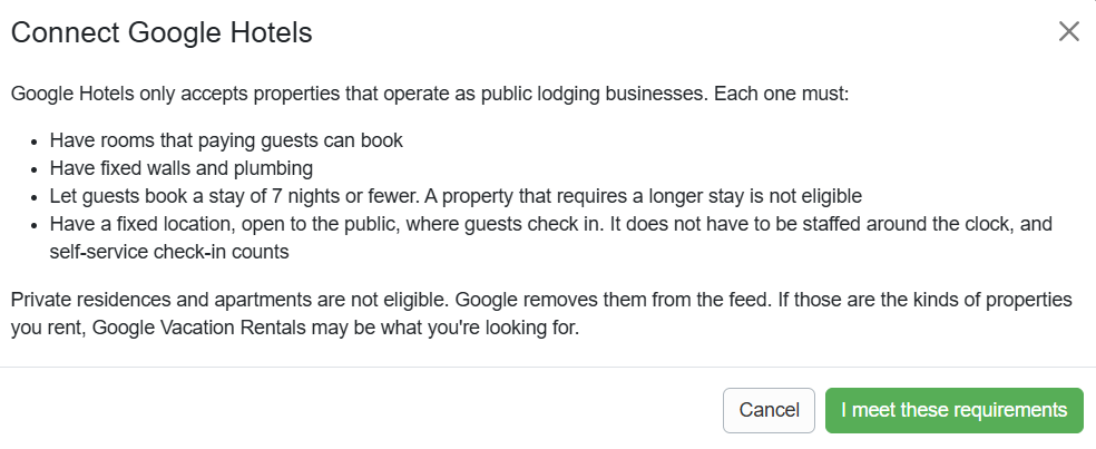 Navigate to Settings > Channels > Channel Management > Channel Integrations > + Connect a Channel > Connect Google Hotels, and confirm that you meet all requirements by clicking the I meet these requirements button.