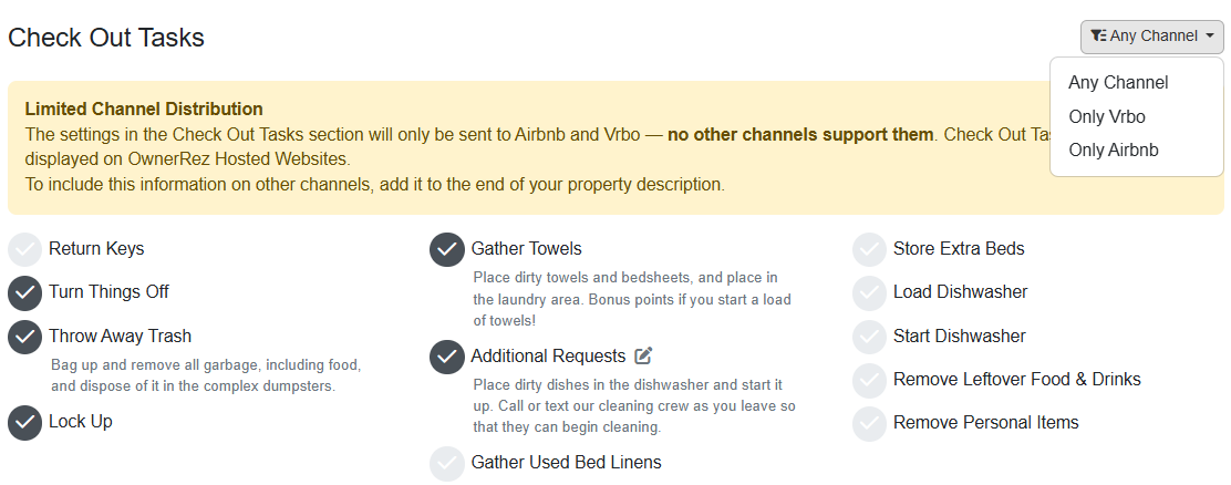 Add your check-out tasks by navigating to Properties > your specific Property > Listing Content > Guest Instructions > Check Out Tasks area. Edit these items by checking and unchecking each item. If&nbsp;available, after you've checked an item, you can add additional information by clicking on the Edit button to the right of the selected item. You can limit your guest&nbsp;check-out tasks to only Airbnb or Vrbo by selecting either in the upper-right Any Channel dropdown list.