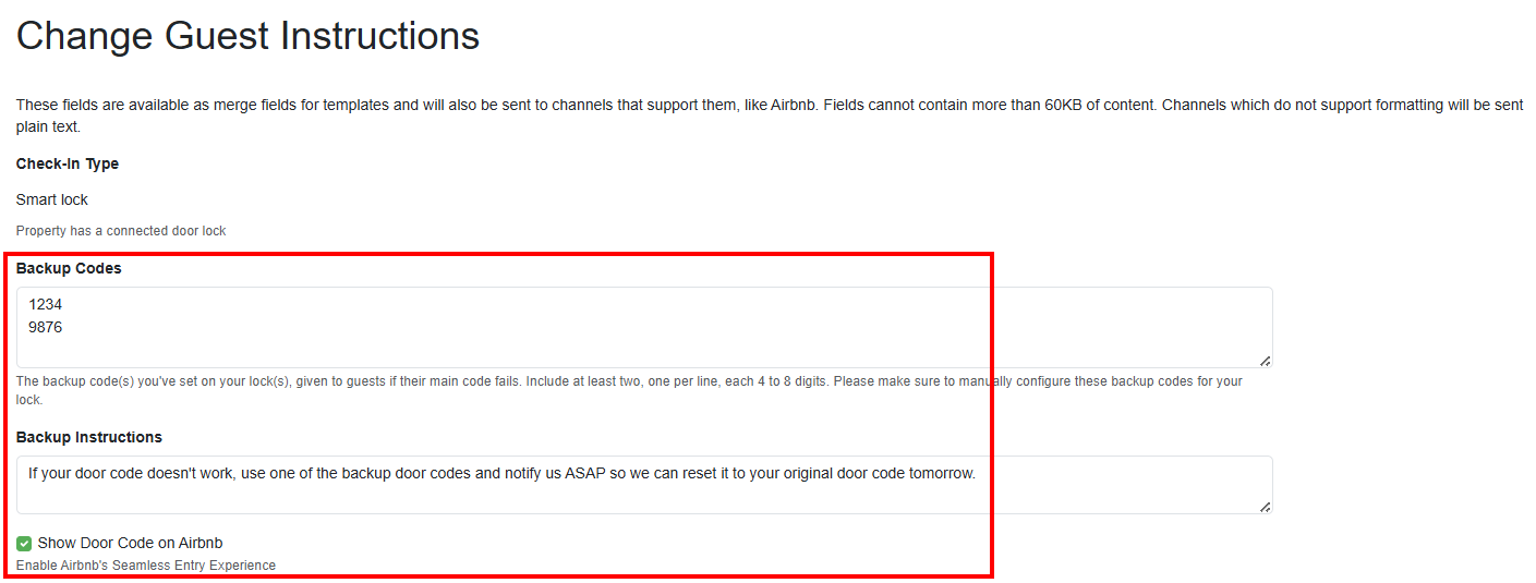 Opt into Airbnb's&nbsp;Seamless Entry Experience feature by navigating to Properties > your specific Property > Listing Content > Guest Instructions, and clicking on the pencil edit icon. On the Change Guest Instructions page, enter the two required 4 to 8-digit backup door codes, add guidance in the Backup Instructions field, check the Show Door Code on Airbnb - Enable Airbnb's Seamless Entry Experience checkbox, and save.
