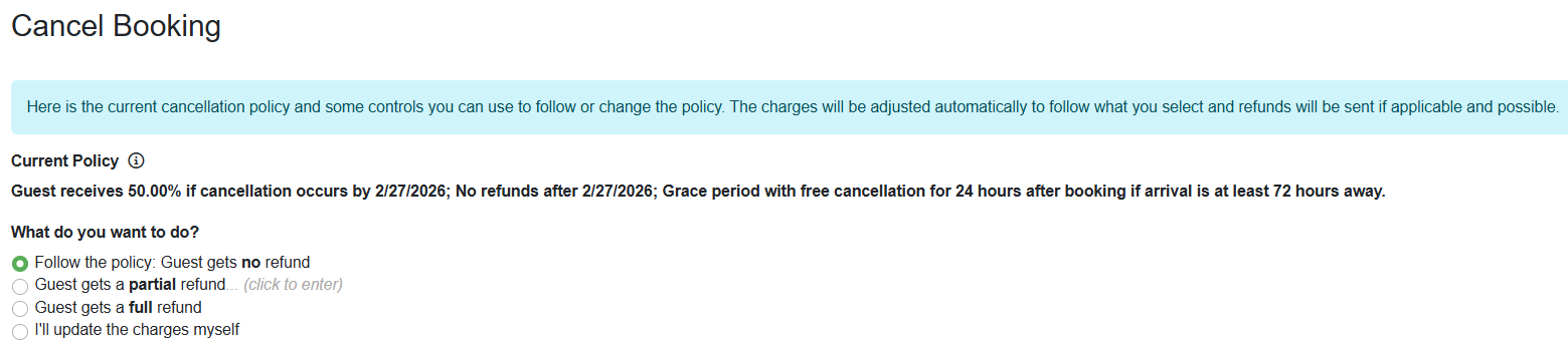 On the Cancel Booking page, your current Cancellation Policy will appear along with some additional Refund options.&nbsp;  Users can choose from the following. Follow the policy: Guest gets&nbsp;no&nbsp;refund Guest gets a&nbsp;partial&nbsp;refund. Guest gets a&nbsp;full&nbsp;refund I'll update the charges myself