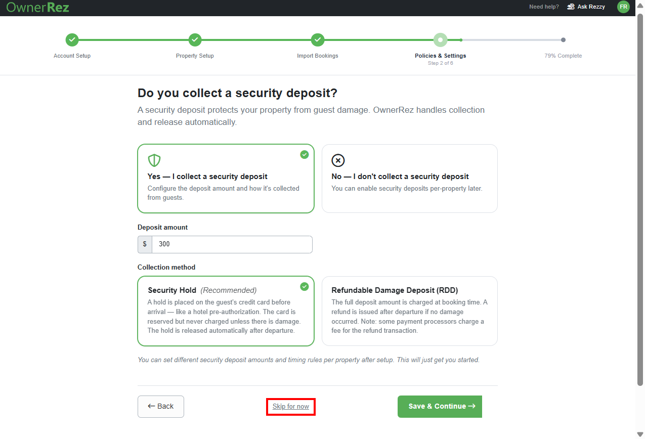 If you select&nbsp;Yes &mdash; I collect a security deposit, enter the Deposit amount and the Collection Method, either Security Hold (Recommended) or Refundable Damage Deposit (RDD), then&nbsp;click Save & Continue.&nbsp;You can also skip this step by clicking on the Skip for now link.