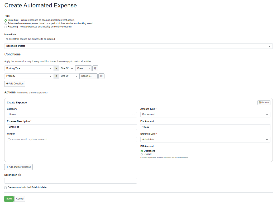 f you haven't&nbsp;read the&nbsp;Expenses Overview&nbsp;support article yet, do that first.  Type Immediate Scheduled Recurring Conditions Applicability Dates Financial Gaps Guests Statuses Actions Description Forecast Type When creating a new automated expense, determine whether it will be immediate, scheduled, or recurring. The available options and events change depending on the type you select.  To add an automated expense, navigate to PM > Expenses > Automated Expenses.  Immediate When the Immediate Type is selected, you can choose to add your automated expenses when a booking is created, when it is paid in full, or when it is canceled.   What type of automated expense can be created for an immediate expense? PMs can create automated owner-booking cleaning fees&nbsp;or linen fees as automated expenses.  Scheduled When the Scheduled Type is selected, you can choose to add your automated expense at a specific time on the day of, before or after, or minutes before or after a booking event, such as a booking creation, guest arrival, or departure.  When would a scheduled automated expense be used? PMs can schedule automated expenses to be applied to mid-stay inspection fees or a resort wristband fee covered by the owner.  Do you want to automatically apply a scheduled supplies expense to each booking for items such as toilet paper, shampoo, and conditioner? Use the following settings to enable this.  Type: Scheduled > On the day of > Booking arrives > at 12: 00 PM  Actions: Category > Supplies  Expense Description: Guest Consumables  Amount Type: Flat Amount  Flat Amount: 5.00  Expense Date: Arrival date  PM Account: Operations   Recurring Recurring automated expenses allow you to apply them to properties or owners on a weekly or monthly schedule, starting on specific start and end dates or times of day, or after a set number of occurrences.  Recurring automated expenses can be applied to any fixed monthly or weekly expense, such as lawn care, pest control, or HOA fees.  Conditions Set detailed conditions or criteria, such as restricting your automated expenses to&nbsp;specific channel bookings, particular properties, relevant tags, or specific date types. This allows you to precisely define when your expense is activated, giving you full control over which bookings or properties automatically incur expenses, allowing PMs to enhance accuracy and expense management.  Applicability Applicability conditions include Booking Type (Guest or Owner), Property, Source (including custom sources), or Tag&nbsp;that you can apply to your automated expenses.  Want to automatically apply cleaning fees for owner bookings? You can configure that with the following settings.  Type: Immediate > Booking is created  Conditions: Booking Type is > One Of&nbsp; > Owner  Conditions: Property is > One Of > specific Property  Actions: Category > Cleaning  Expense Description: Owner Booking Cleaning Fee  Vendor: Spic n Span Cleaners  Amount Type: Flat Amount  Flat Amount: 150.00  PM Account: Operations   Does your owner cover the linen fee for guests? You can configure an automated expense to be applied to the owner for linen fees for each booking using the following settings.